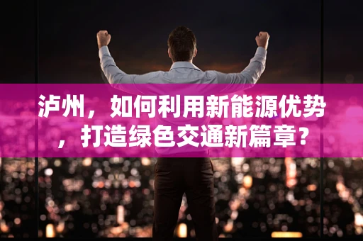 泸州，如何利用新能源优势，打造绿色交通新篇章？