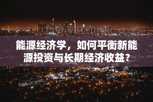 能源经济学，如何平衡新能源投资与长期经济收益？