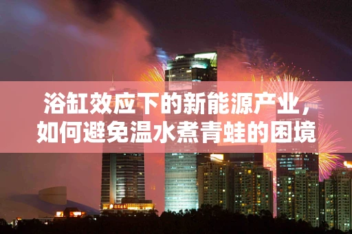 浴缸效应下的新能源产业，如何避免温水煮青蛙的困境？