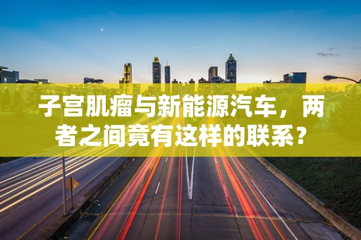 子宫肌瘤与新能源汽车，两者之间竟有这样的联系？