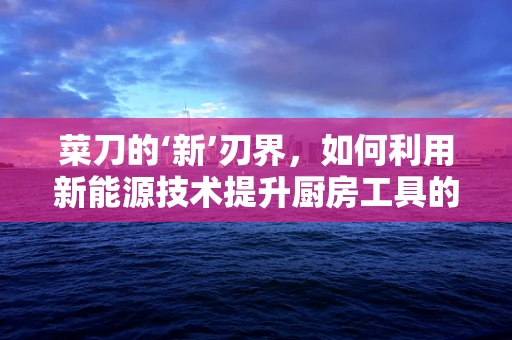 菜刀的‘新’刃界，如何利用新能源技术提升厨房工具的可持续性？