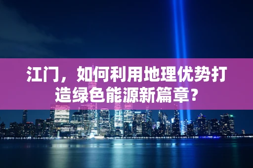 江门，如何利用地理优势打造绿色能源新篇章？