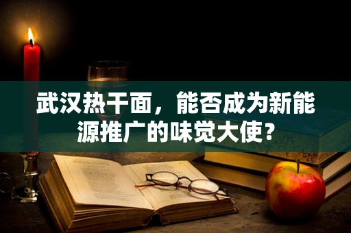 武汉热干面，能否成为新能源推广的味觉大使？