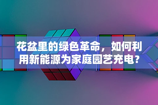 花盆里的绿色革命，如何利用新能源为家庭园艺充电？