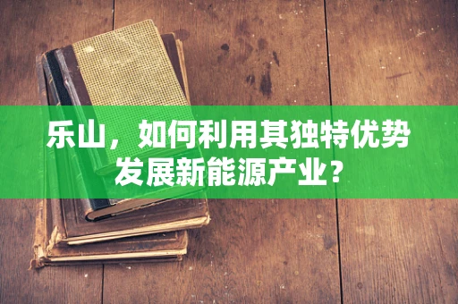 乐山，如何利用其独特优势发展新能源产业？