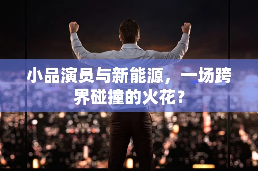小品演员与新能源，一场跨界碰撞的火花？