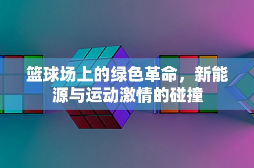 篮球场上的绿色革命，新能源与运动激情的碰撞