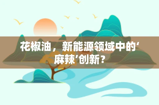 花椒油，新能源领域中的‘麻辣’创新？