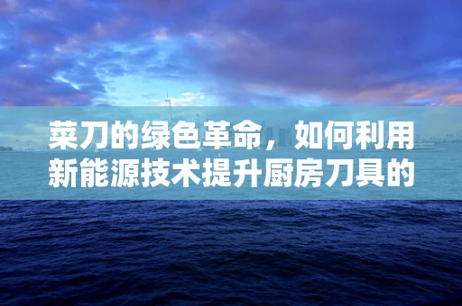 菜刀的绿色革命，如何利用新能源技术提升厨房刀具的可持续性？
