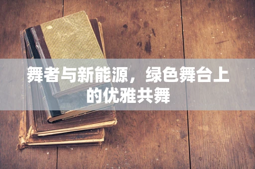 舞者与新能源，绿色舞台上的优雅共舞