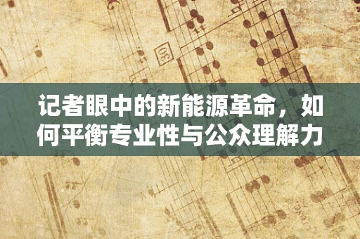 记者眼中的新能源革命，如何平衡专业性与公众理解力？