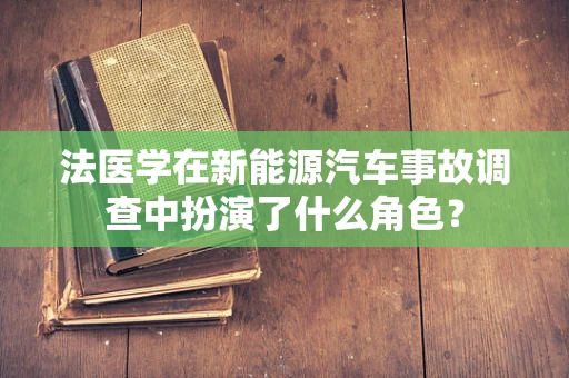 法医学在新能源汽车事故调查中扮演了什么角色？