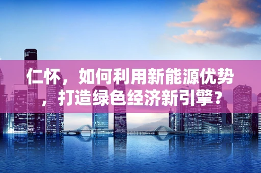 仁怀，如何利用新能源优势，打造绿色经济新引擎？