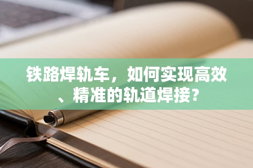 铁路焊轨车，如何实现高效、精准的轨道焊接？