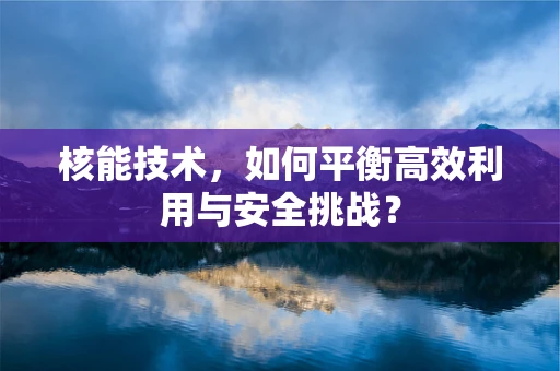 核能技术，如何平衡高效利用与安全挑战？