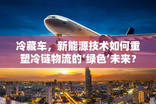 冷藏车，新能源技术如何重塑冷链物流的‘绿色’未来？