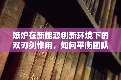 嫉妒在新能源创新环境下的双刃剑作用，如何平衡团队内的竞争与协作？