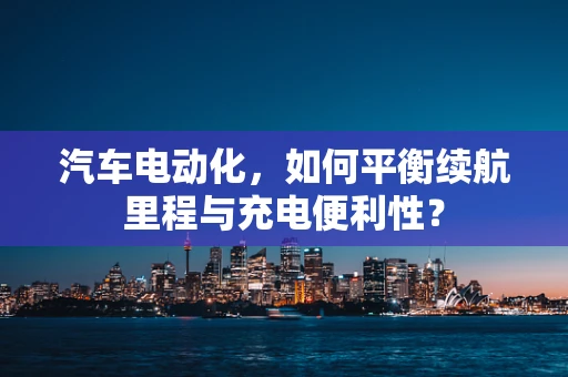 汽车电动化，如何平衡续航里程与充电便利性？