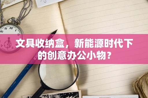 文具收纳盒，新能源时代下的创意办公小物？