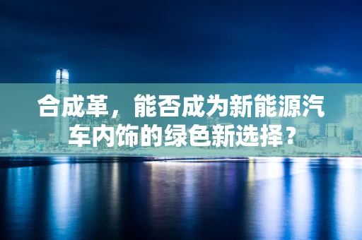 合成革，能否成为新能源汽车内饰的绿色新选择？