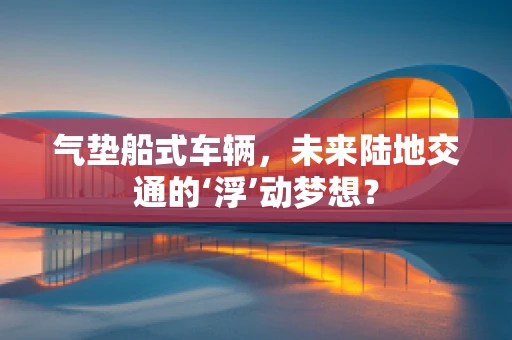气垫船式车辆，未来陆地交通的‘浮’动梦想？