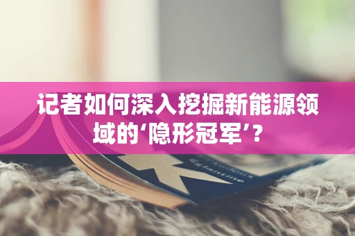 记者如何深入挖掘新能源领域的‘隐形冠军’？