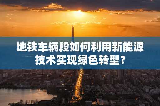 地铁车辆段如何利用新能源技术实现绿色转型？