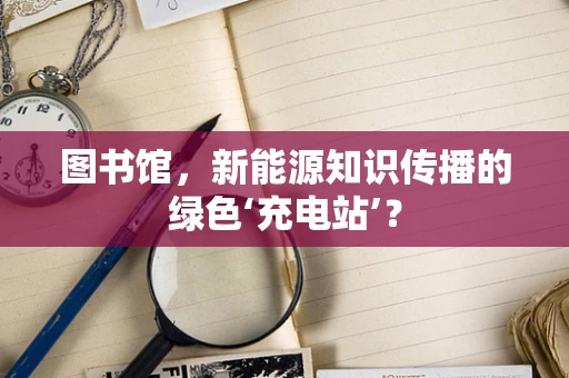 图书馆，新能源知识传播的绿色‘充电站’？