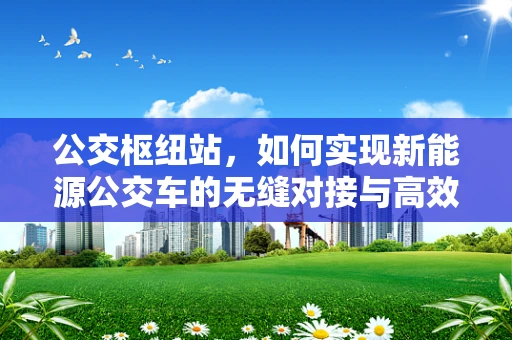 公交枢纽站，如何实现新能源公交车的无缝对接与高效充电？