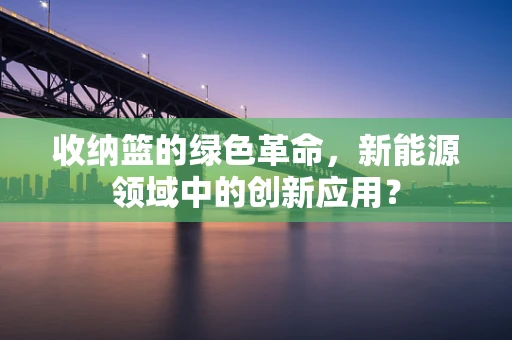 收纳篮的绿色革命，新能源领域中的创新应用？