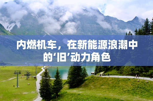 内燃机车，在新能源浪潮中的‘旧’动力角色