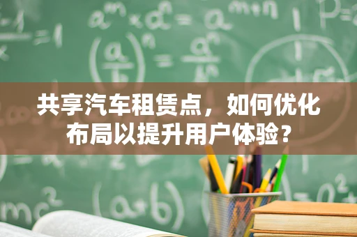 共享汽车租赁点，如何优化布局以提升用户体验？