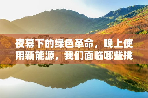 夜幕下的绿色革命，晚上使用新能源，我们面临哪些挑战与机遇？