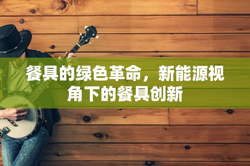 餐具的绿色革命，新能源视角下的餐具创新