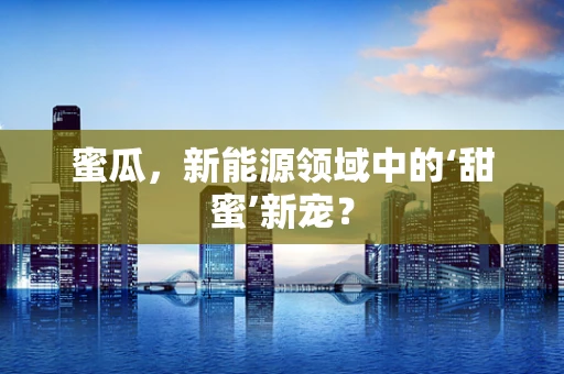 蜜瓜，新能源领域中的‘甜蜜’新宠？