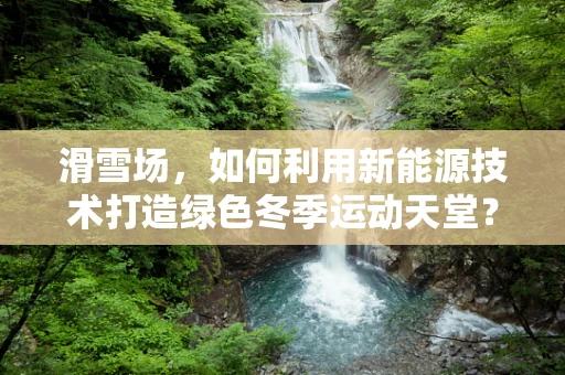 滑雪场，如何利用新能源技术打造绿色冬季运动天堂？