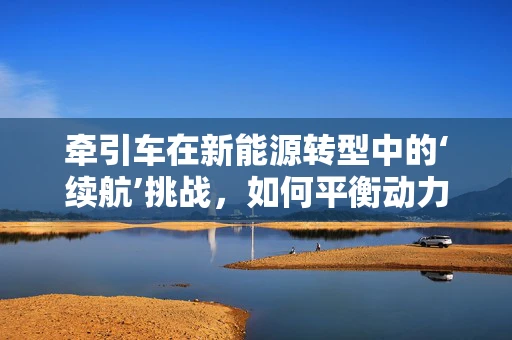 牵引车在新能源转型中的‘续航’挑战，如何平衡动力与续航？
