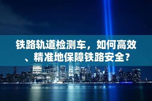 铁路轨道检测车，如何高效、精准地保障铁路安全？