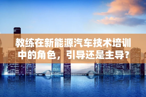 教练在新能源汽车技术培训中的角色，引导还是主导？
