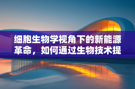 细胞生物学视角下的新能源革命，如何通过生物技术提升太阳能转化效率？