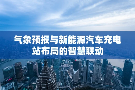 气象预报与新能源汽车充电站布局的智慧联动