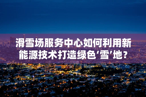 滑雪场服务中心如何利用新能源技术打造绿色‘雪’地？