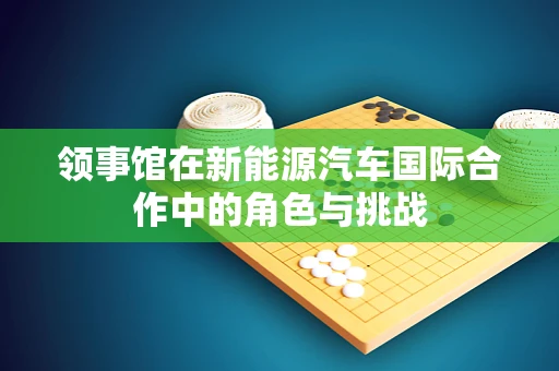 领事馆在新能源汽车国际合作中的角色与挑战