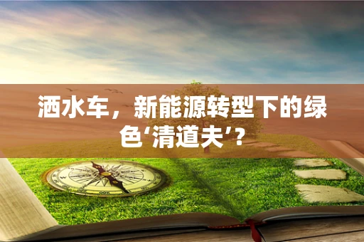 洒水车，新能源转型下的绿色‘清道夫’？
