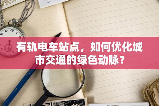 有轨电车站点，如何优化城市交通的绿色动脉？