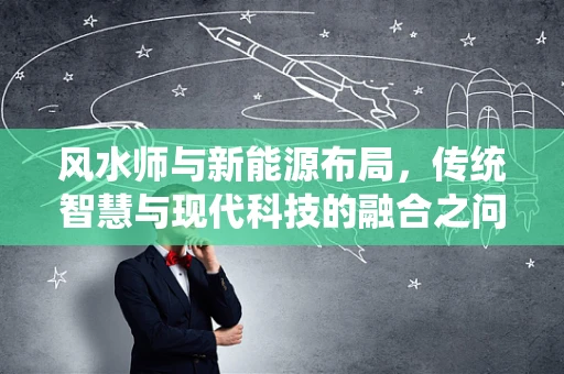 风水师与新能源布局，传统智慧与现代科技的融合之问？