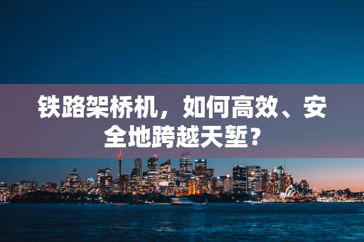 铁路架桥机，如何高效、安全地跨越天堑？