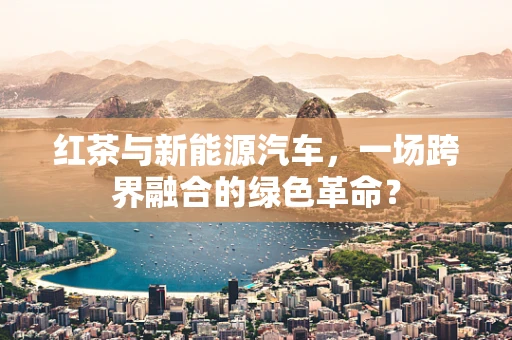 红茶与新能源汽车，一场跨界融合的绿色革命？
