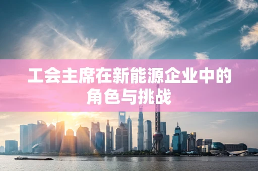 工会主席在新能源企业中的角色与挑战