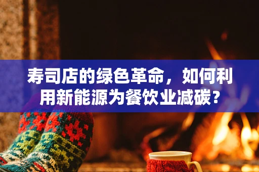 寿司店的绿色革命，如何利用新能源为餐饮业减碳？
